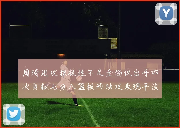 周琦进攻积极性不足全场仅出手四次贡献七分八篮板两助攻表现平淡