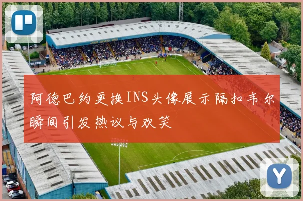 阿德巴约更换INS头像展示隔扣韦尔瞬间引发热议与欢笑