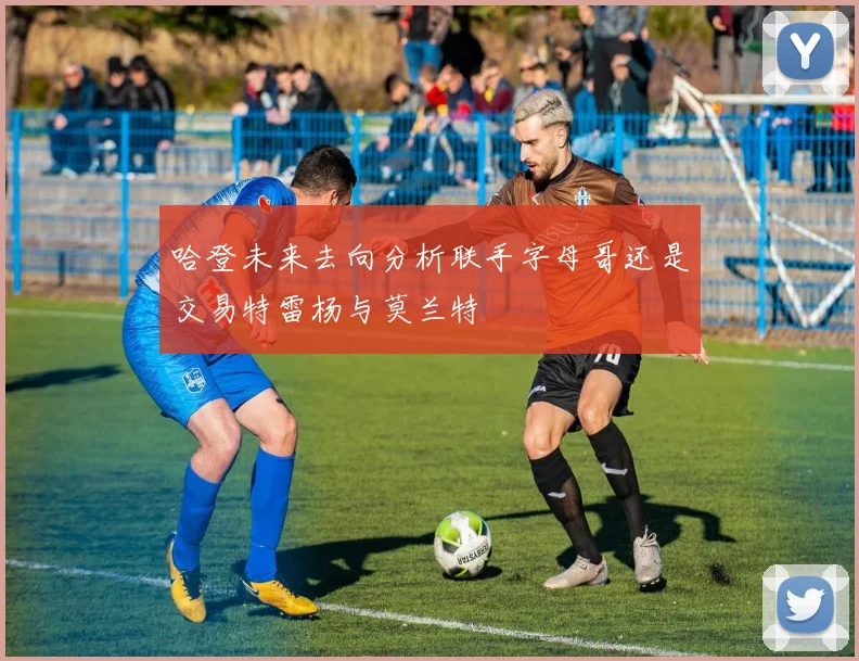 哈登未来去向分析联手字母哥还是交易特雷杨与莫兰特
