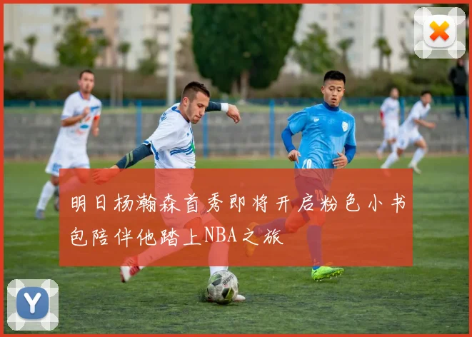 明日杨瀚森首秀即将开启粉色小书包陪伴他踏上NBA之旅