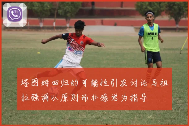塔图姆回归的可能性引发讨论马祖拉强调以原则而非感觉为指导