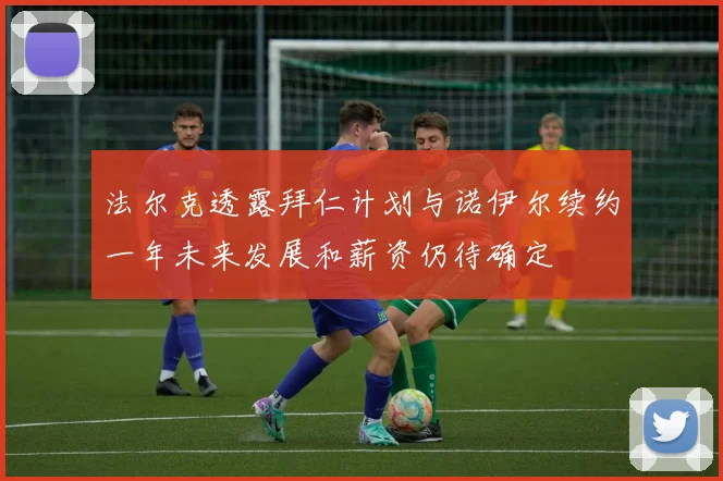 法尔克透露拜仁计划与诺伊尔续约一年未来发展和薪资仍待确定