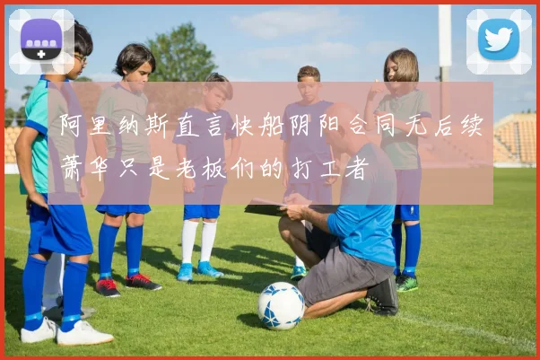阿里纳斯直言快船阴阳合同无后续萧华只是老板们的打工者