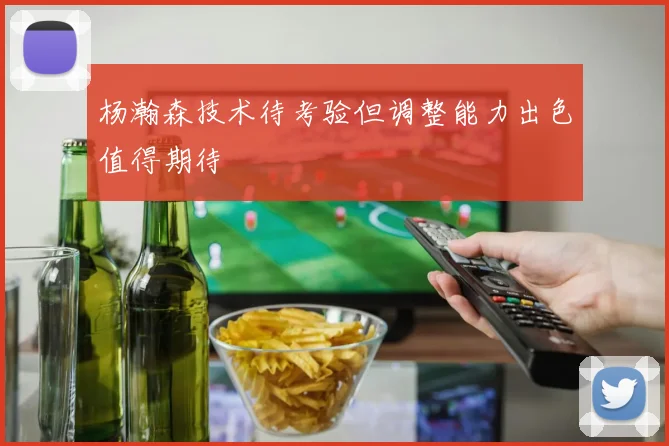 杨瀚森技术待考验但调整能力出色值得期待