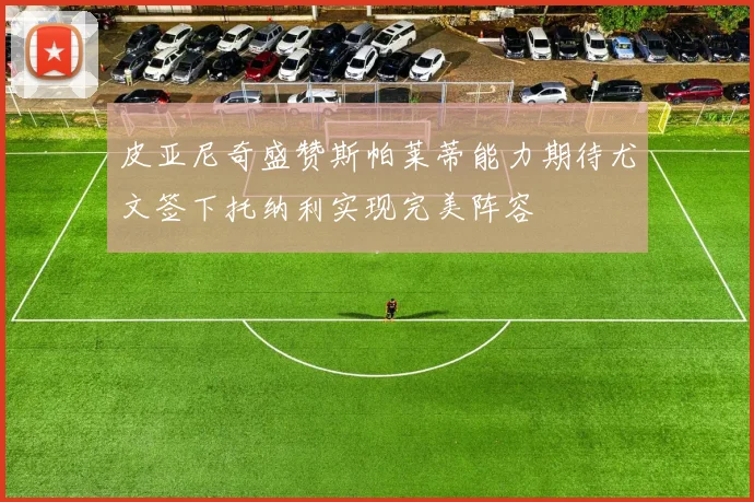 皮亚尼奇盛赞斯帕莱蒂能力期待尤文签下托纳利实现完美阵容