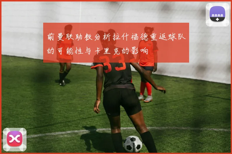 前曼联助教分析拉什福德重返球队的可能性与卡里克的影响