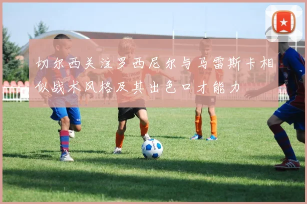 切尔西关注罗西尼尔与马雷斯卡相似战术风格及其出色口才能力