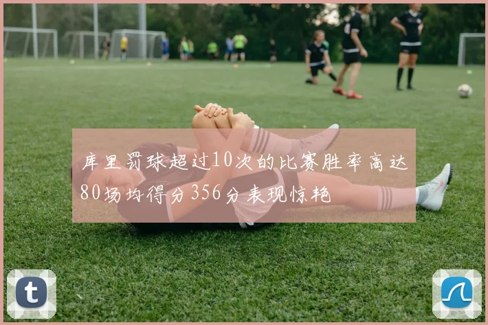 库里罚球超过10次的比赛胜率高达80场均得分356分表现惊艳