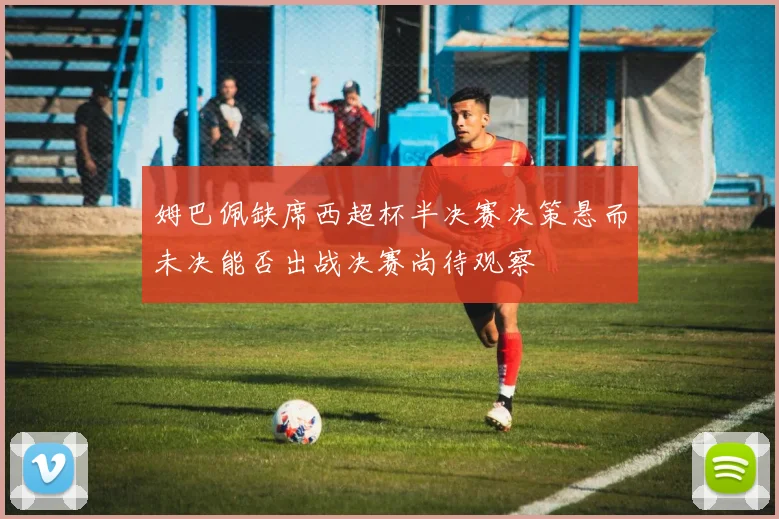 姆巴佩缺席西超杯半决赛决策悬而未决能否出战决赛尚待观察