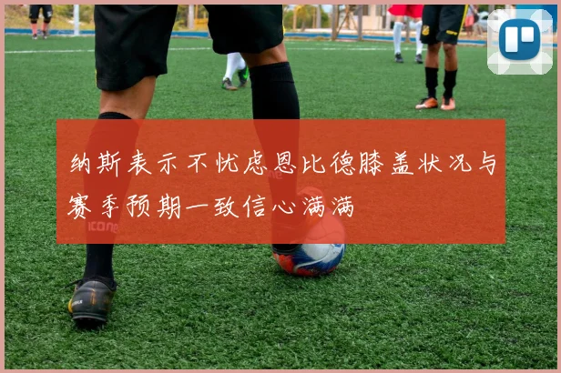 纳斯表示不忧虑恩比德膝盖状况与赛季预期一致信心满满