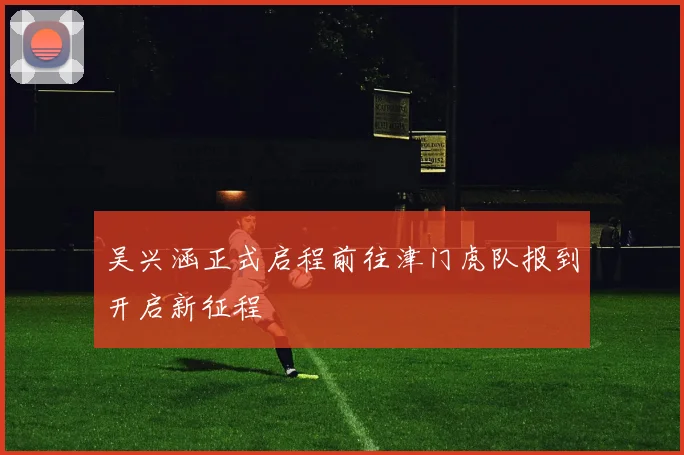吴兴涵正式启程前往津门虎队报到开启新征程