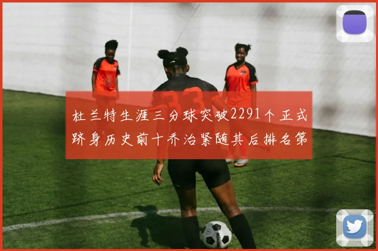 杜兰特生涯三分球突破2291个正式跻身历史前十乔治紧随其后排名第九
