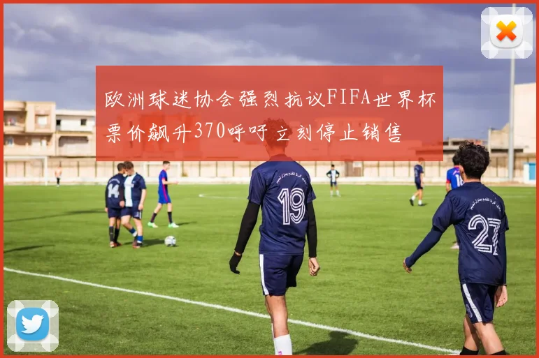 欧洲球迷协会强烈抗议FIFA世界杯票价飙升370呼吁立刻停止销售