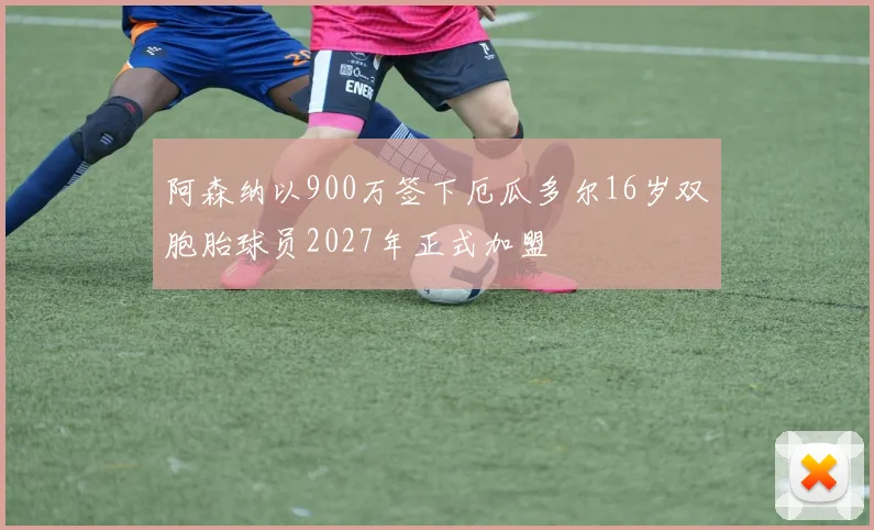阿森纳以900万签下厄瓜多尔16岁双胞胎球员2027年正式加盟