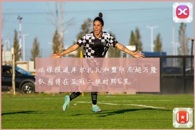 法媒报道库尔扎瓦加盟印尼超万隆队或将在亚冠二级对阵C罗
