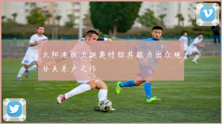 太阳老板力挺奥特称其能力出众绝非关系户之作