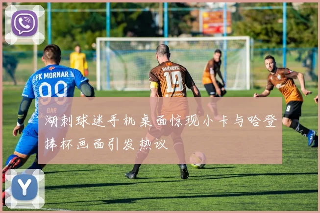 湖刺球迷手机桌面惊现小卡与哈登捧杯画面引发热议