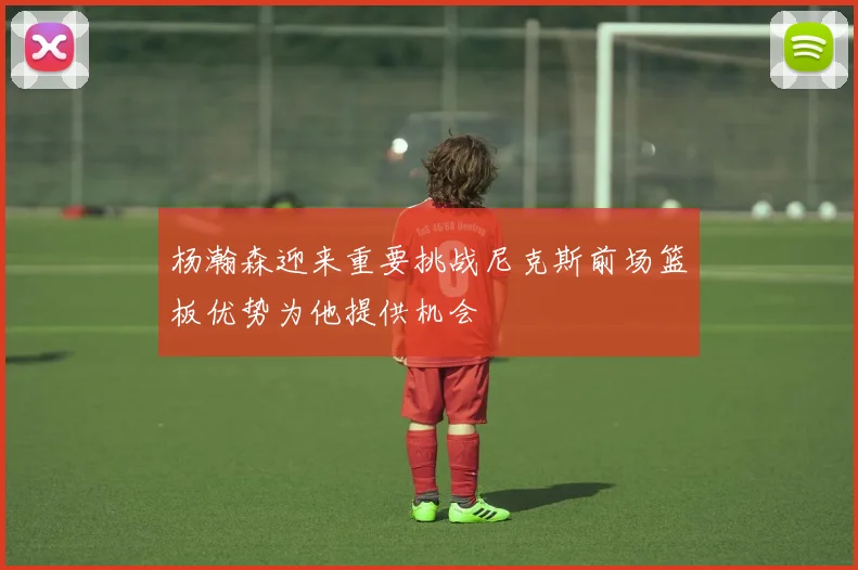 杨瀚森迎来重要挑战尼克斯前场篮板优势为他提供机会