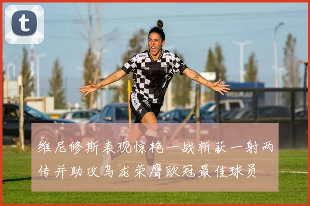 维尼修斯表现惊艳一战斩获一射两传并助攻乌龙荣膺欧冠最佳球员