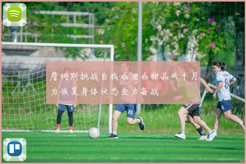 詹姆斯挑战自我戒酒戒甜品两个月为恢复身体状态全力备战