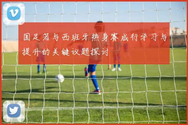 国足若与西班牙热身赛成行学习与提升的关键议题探讨