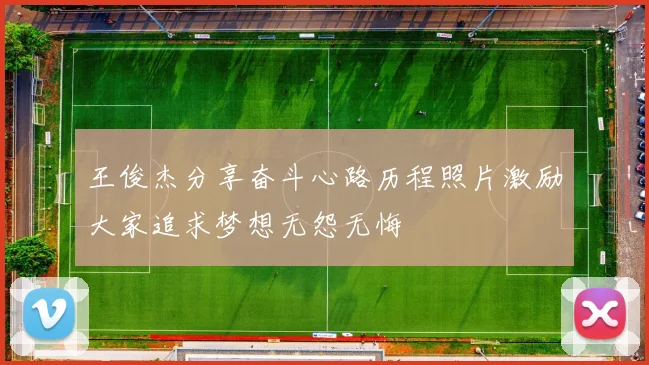 王俊杰分享奋斗心路历程照片激励大家追求梦想无怨无悔