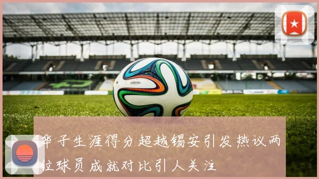 华子生涯得分超越锡安引发热议两位球员成就对比引人关注