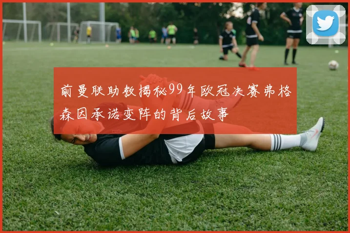 前曼联助教揭秘99年欧冠决赛弗格森因承诺变阵的背后故事