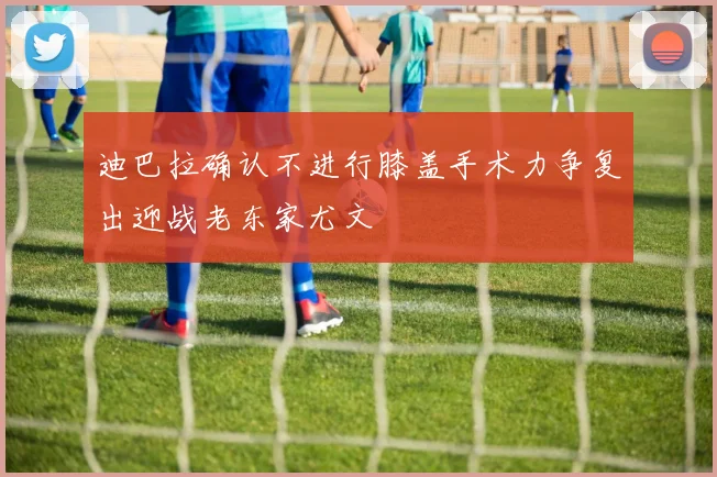 迪巴拉确认不进行膝盖手术力争复出迎战老东家尤文