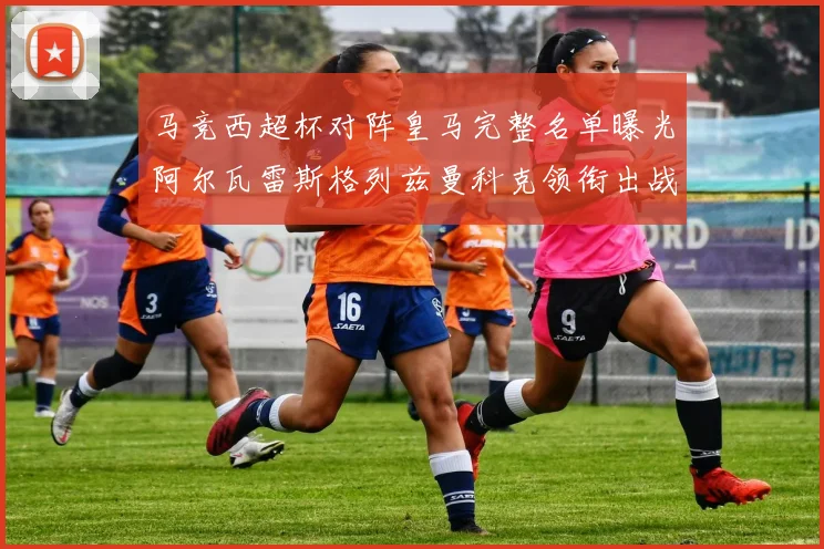 马竞西超杯对阵皇马完整名单曝光阿尔瓦雷斯格列兹曼科克领衔出战