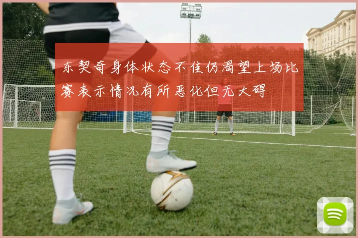 东契奇身体状态不佳仍渴望上场比赛表示情况有所恶化但无大碍