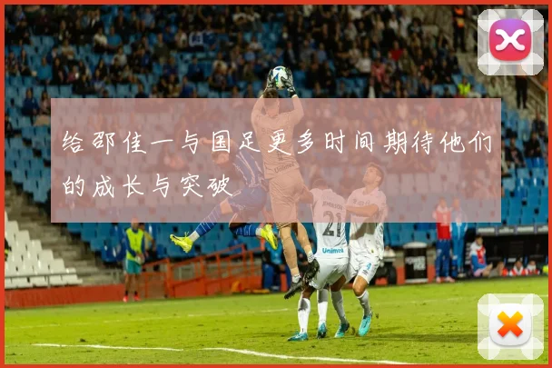 给邵佳一与国足更多时间期待他们的成长与突破