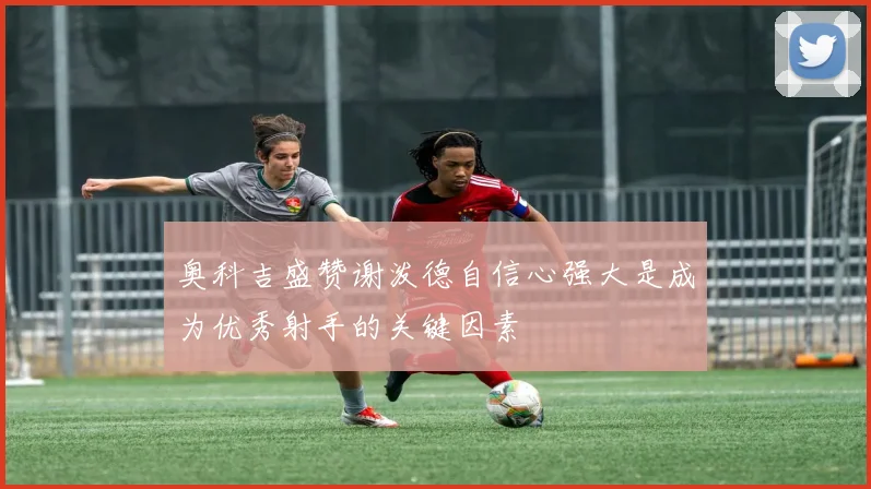 奥科吉盛赞谢泼德自信心强大是成为优秀射手的关键因素