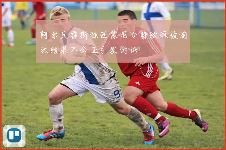 阿尔瓦雷斯称西蒙尼冷静欧冠被淘汰结果不公正引发讨论