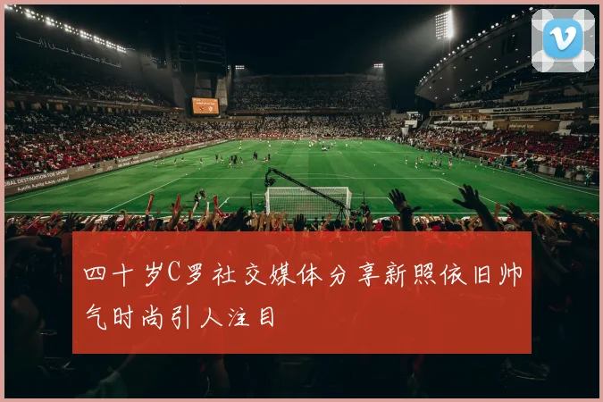 四十岁C罗社交媒体分享新照依旧帅气时尚引人注目