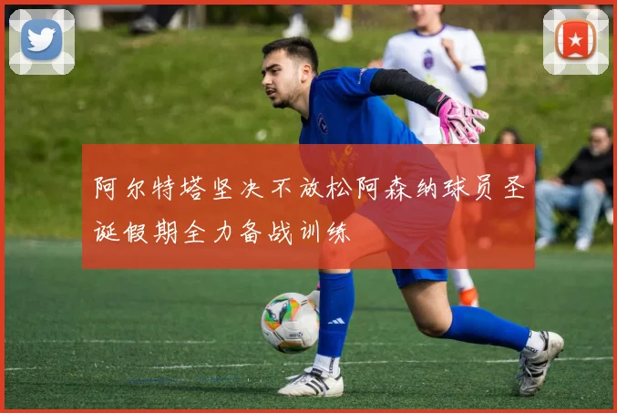 阿尔特塔坚决不放松阿森纳球员圣诞假期全力备战训练