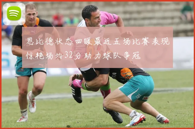 恩比德状态回暖最近五场比赛表现惊艳场均32分助力球队争冠