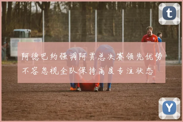 阿德巴约强调阿贾总决赛领先优势不容忽视全队保持高度专注状态