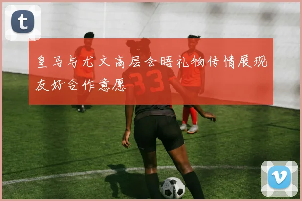 皇马与尤文高层会晤礼物传情展现友好合作意愿