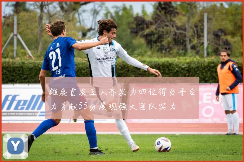 雄鹿首发五人齐发力四位得分手合力贡献55分展现强大团队实力