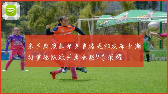 米兰新援菲尔克鲁格亮相发布会期待重返欧冠并肩承载9号荣耀